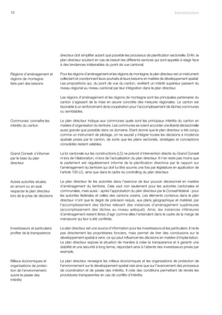 10                                                                                                                 Introduction




                                 directeur doit simplifier autant que possible les processus de planification sectorielle. Enfin, le
                                 plan directeur soutient en cas de besoin les différents services qui sont appelés à réagir face
                                 à des tendances indésirables du point de vue cantonal.

Régions d’aménagement et         Pour les régions d’aménagement et les régions de montagne, le plan directeur est un instrument
régions de montagne:             collectant et coordonnant leurs souhaits et leurs besoins en matière de développement spatial.
faire part des besoins           Les propositions qui, du point de vue du canton, revêtent un intérêt supérieur passent du
                                 niveau régional au niveau cantonal par leur intégration dans le plan directeur.

                                 Les régions d’aménagement et les régions de montagne sont les principales partenaires du
                                 canton s’agissant de la mise en œuvre concrète des mesures régionales. Le canton est
                                 favorable à un renforcement de la coopération pour l’accomplissement de tâches communes
                                 ou semblables.

Communes: connaître les          Le plan directeur indique aux communes quels sont les principaux intérêts du canton en
intérêts du canton               matière d’organisation du territoire. Les communes se voient accorder une liberté décisionnelle
                                 aussi grande que possible dans ce domaine. Etant donné que le plan directeur a été conçu
                                 comme un instrument de pilotage, on ne saurait y intégrer toutes les décisions à incidence
                                 spatiale prises par le canton, de sorte que les plans sectoriels, stratégies et conceptions
                                 consolidés restent valables.

Grand Conseil: s’informer        La loi cantonale sur les constructions (LC) ne prévoit d’intervention directe du Grand Conseil
par le biais du plan             ni lors de l’élaboration, ni lors de l’actualisation du plan directeur. Il n’en reste pas moins que
directeur                        le parlement est régulièrement informé de la planification directrice par le rapport sur
                                 l’aménagement du territoire qui doit lui être soumis une fois par législature en application de
                                 l’article 100 LC, ainsi que dans le cadre du controlling du plan directeur.

Autres autorités situées         Le plan directeur lie les autorités dans l’exercice de leur pouvoir décisionnel en matière
en amont ou en aval:             d’aménagement du territoire. Cela vaut non seulement pour les autorités cantonales et
respecter le plan directeur      communales, mais aussi - après l’approbation du plan directeur par le Conseil fédéral - pour
lors de la prise de décisions    les autorités fédérales et celles des cantons voisins. Les éléments contenus dans le plan
                                 directeur n’ont que le degré de précision requis, aux plans géographique et matériel, par
                                 l’accomplissement des tâches relevant des instances d’aménagement supérieures
                                 (accomplissement des tâches au niveau adéquat). Ainsi, les instances inférieures
                                 d’aménagement restent libres d’agir comme elles l’entendent dans le cadre de la marge de
                                 manœuvre qui leur a été conférée.

Investisseurs et particuliers:   Le plan directeur est une source d’information pour les investisseurs et les particuliers. Il ne lie
profiter de la transparence      pas directement les propriétaires fonciers, mais permet de tirer des conclusions sur le
                                 développement spatial à venir, ce qui peut influencer les décisions en matière d’implantation.
                                 Le plan directeur expose la situation de manière à créer la transparence et à garantir une
                                 stabilité et une sécurité à long terme, répondant ainsi à l’attente des investisseurs privés par
                                 exemple.

Milieux économiques et           Le plan directeur renseigne les milieux économiques et les organisations de protection de
organisations de protec-         l’environnement sur le développement spatial visé ainsi que sur l’avancement des processus
tion de l’environnement:         de coordination et de pesée des intérêts. Il crée des conditions permettant de rendre les
suivre la pesée des              procédures transparentes en cas de conflits d’intérêts.
intérêts
 