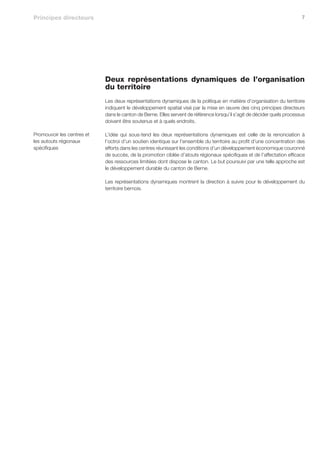 Principes directeurs                                                                                                     7




                            Deux représentations dynamiques de l’organisation
                            du territoire
                            Les deux représentations dynamiques de la politique en matière d’organisation du territoire
                            indiquent le développement spatial visé par la mise en œuvre des cinq principes directeurs
                            dans le canton de Berne. Elles servent de référence lorsqu’il s’agit de décider quels processus
                            doivent être soutenus et à quels endroits.

Promouvoir les centres et   L’idée qui sous-tend les deux représentations dynamiques est celle de la renonciation à
les autouts régionaux       l’octroi d’un soutien identique sur l’ensemble du territoire au profit d’une concentration des
spécifiques                 efforts dans les centres réunissant les conditions d’un développement économique couronné
                            de succès, de la promotion ciblée d’atouts régionaux spécifiques et de l’affectation efficace
                            des ressources limitées dont dispose le canton. Le but poursuivi par une telle approche est
                            le développement durable du canton de Berne.

                            Les représentations dynamiques montrent la direction à suivre pour le développement du
                            territoire bernois.
 