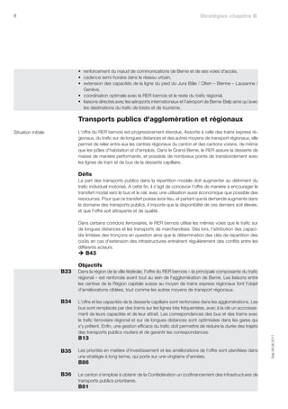 8                                                                                            Stratégies chapitre B




                           •	 renforcement du nœud de communications de Berne et de ses voies d'accès,
                           •	 cadence semi-horaire dans le réseau urbain,
                           •	 extension des capacités de la ligne du pied du Jura Bâle / Olten – Bienne – Lausanne /
                              Genève,
                           •	 coordination optimale avec le RER bernois et le reste du trafic régional,
                           •	 liaisons directes avec les aéroports internationaux et l'aéroport de Berne-Belp ainsi qu'avec
                              les destinations du trafic de loisirs et de tourisme.

                           	 ransports publics d'agglomération et régionaux
                           T
Situation initiale         L'offre du RER bernois est progressivement étendue. Assortie à celle des trains express ré-
                           gionaux, du trafic sur de longues distances et des autres moyens de transport régionaux, elle
                           permet de relier entre eux les centres régionaux du canton et des cantons voisins, de même
                           que les pôles d'habitation et d'emplois. Dans le Grand Berne, le RER assure la desserte de
                           masse de manière performante, et possède de nombreux points de transbordement avec
                           les lignes de tram et de bus de la desserte capillaire.

                           Défis
                           La part des transports publics dans la répartition modale doit augmenter au détriment du
                           trafic individuel motorisé. A cette fin, il s'agit de concevoir l'offre de manière à encourager le
                           transfert modal vers le bus et le rail, avec une utilisation aussi économique que possible des
                           ressources. Pour que ce transfert puisse avoir lieu, et partant que la demande augmente dans
                           le domaine des transports publics, il importe que la disponibilité de ces derniers soit élevée,
                           et que l'offre soit attrayante et de qualité.

                           Dans certains corridors ferroviaires, le RER bernois utilise les mêmes voies que le trafic sur
                           de longues distances et les transports de marchandises. Dès lors, l'attribution des capaci-
                           tés limitées des tronçons en question ainsi que la détermination des clés de répartition des
                           coûts en cas d'extension des infrastructures entraînent régulièrement des conflits entre les
                           différents acteurs.
                           è B43

                           Objectifs
                     B33   Dans la région de la ville fédérale, l'offre du RER bernois – la principale composante du trafic
                           régional – est renforcée avant tout au sein de l'agglomération de Berne. Les liaisons entre
                           les centres de la Région capitale suisse au moyen de trains express régionaux font l'objet
                           d'améliorations ciblées, tout comme les autres moyens de transport régionaux.

                     B34   L'offre et les capacités de la desserte capillaire sont renforcées dans les agglomérations. Les
                           bus sont remplacés par des trams sur les lignes très fréquentées, avec à la clé un accroisse-
                           ment de leurs capacités et de leur attrait. Les correspondances des bus et des trams avec
                           le trafic ferroviaire régional et sur de longues distances sont optimisées dans les gares qui
                           s'y prêtent. Enfin, une gestion efficace du trafic doit permettre de réduire la durée des trajets
                           des transports publics routiers et de garantir les correspondances.
                           B13
                                                                                                                                Etat 08.06.2011




                     B35   Les priorités en matière d'investissement et les améliorations de l'offre sont planifiées dans
                           une stratégie à long terme, qui porte sur une vingtaine d'années.
                           B86

                     B36   Le canton s'emploie à obtenir de la Confédération un (co)financement des infrastructures de
                           transports publics prioritaires.
                           B81
 