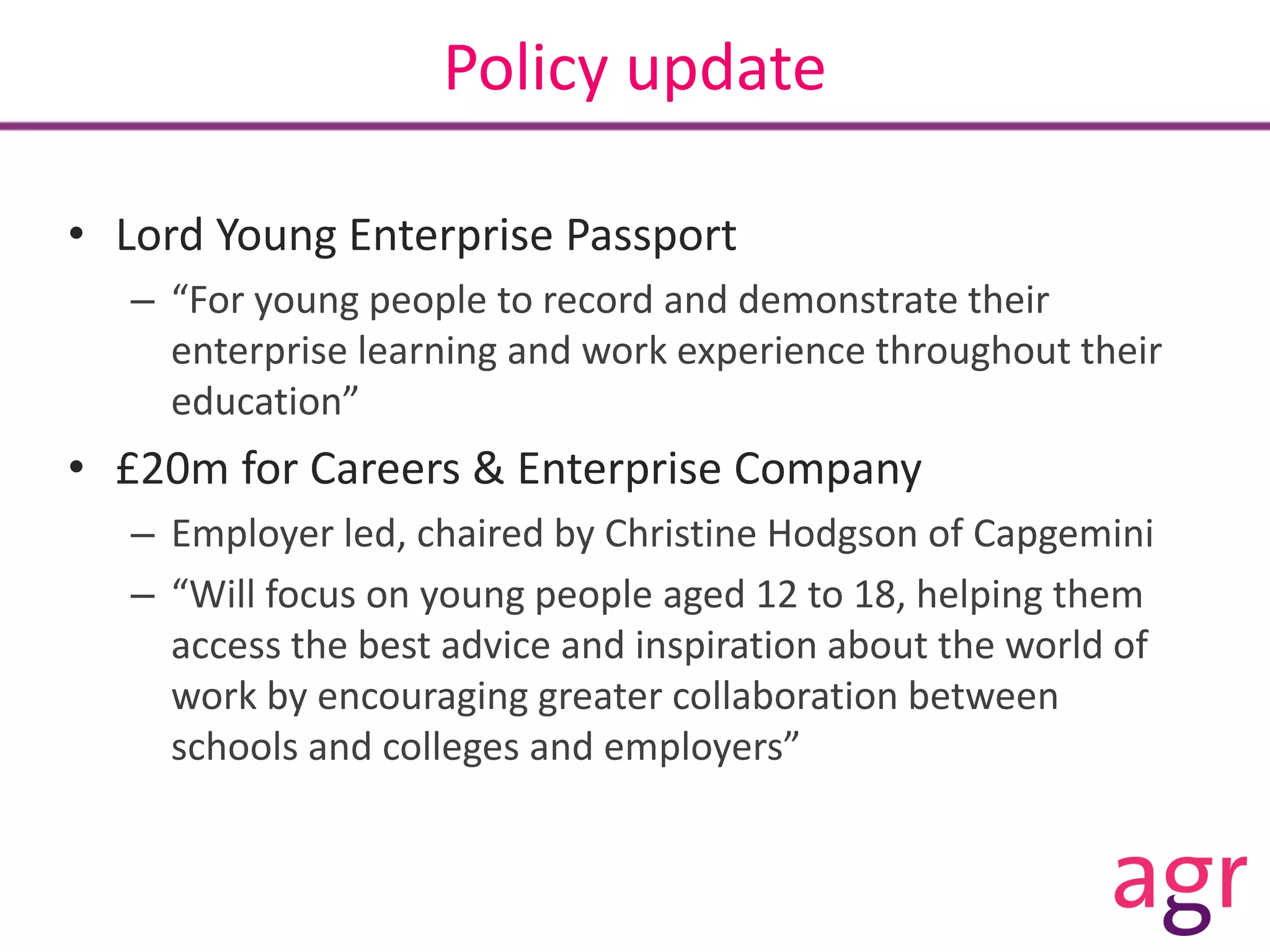 Policy update
• Lord Young Enterprise Passport
– “For young people to record and demonstrate their
enterprise learning and work experience throughout their
education”
• £20m for Careers & Enterprise Company
– Employer led, chaired by Christine Hodgson of Capgemini
– “Will focus on young people aged 12 to 18, helping them
access the best advice and inspiration about the world of
work by encouraging greater collaboration between
schools and colleges and employers”
 
