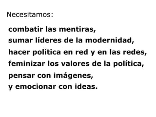 Necesitamos:   combatir las mentiras,  sumar líderes de la modernidad,  hacer política en red y en las redes,  feminizar los valores de la política,  pensar con imágenes, y emocionar con ideas. 