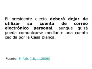 El presidente electo  deberá dejar de utilizar su cuenta de correo electrónico personal , aunque quizá pueda comunicarse mediante una cuenta cedida por la Casa Blanca.  Fuente:  El País (18.11.2008) 