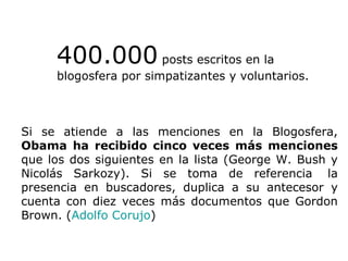 400.000  posts escritos en la blogosfera por simpatizantes y voluntarios. Si se atiende a las menciones en la Blogosfera,  Obama ha recibido cinco veces más menciones  que los dos siguientes en la lista (George W. Bush y Nicolás Sarkozy). Si se toma de referencia  la presencia en buscadores, duplica a su antecesor y cuenta con diez veces más documentos que Gordon Brown. ( Adolfo Corujo ) 