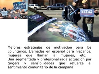 Mejores estrategias de motivación para los voluntarios. Llamadas en español para hispanos, mujeres que llaman a mujeres, etc.  Una segmentada y profesionalizada actuación por  targets  y sensibilidades que refuerza el sentimiento comunitario de la campaña.   