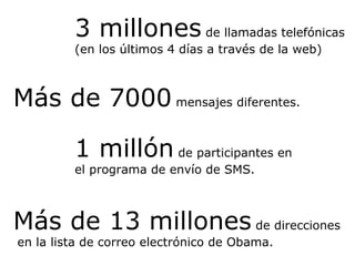 3 millones  de llamadas telefónicas (en los últimos 4 días a través de la web) 1 millón  de participantes en el programa de envío de SMS. Más de 13 millones  de direcciones  en la lista de correo electrónico de Obama. Más de 7000  mensajes diferentes. 