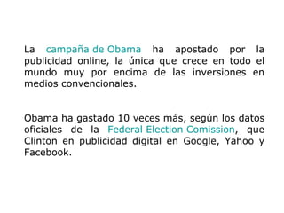 La  campaña de Obama  ha apostado por la publicidad online, la única que crece en todo el mundo muy por encima de las inversiones en medios convencionales.  Obama ha gastado 10 veces más, según los datos oficiales de la  Federal Election Comission , que Clinton en publicidad digital en Google, Yahoo y Facebook. 