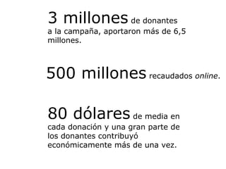3 millones  de donantes a la campaña, aportaron más de 6,5 millones.  80 dólares  de media en cada donación y una gran parte de los donantes contribuyó económicamente más de una vez. 500 millones  recaudados  online . 
