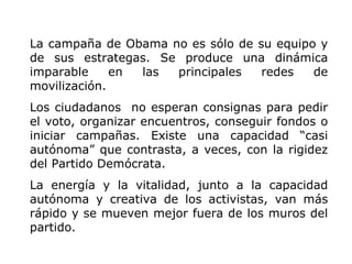 La campaña de Obama no es sólo de su equipo y de sus estrategas. Se produce una dinámica imparable en las principales redes de movilización.  Los ciudadanos  no esperan consignas para pedir el voto, organizar encuentros, conseguir fondos o iniciar campañas. Existe una capacidad “casi autónoma” que contrasta, a veces, con la rigidez del Partido Demócrata. La energía y la vitalidad, junto a la capacidad autónoma y creativa de los activistas, van más rápido y se mueven mejor fuera de los muros del partido. 