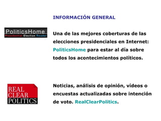 INFORMACIÓN GENERAL Una de las mejores coberturas de las elecciones presidenciales en Internet:   PoliticsHome  para estar al día sobre todos los acontecimientos políticos.  Noticias, análisis de opinión, vídeos o encuestas actualizadas sobre intención de voto.  RealClearPolitics . 
