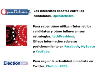 Los diferentes debates entre los candidatos.  OpenDebates . Para saber cómo utilizan Internet los candidatos y cómo influye en sus estrategias,  techPresident . Ofrece información sobre su posicionamiento en  Facebook ,  MySpace  o  YouTube . Para seguir la actualidad inmediata en Twitter:   Election 2008 .   