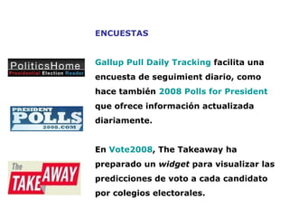 ENCUESTAS Gallup Pull Daily Tracking  facilita una encuesta de seguimient diario, como hace también  2008 Polls for President  que ofrece información actualizada diariamente. En  Vote2008 , The Takeaway ha preparado un  widget  para visualizar las predicciones de voto a cada candidato por colegios electorales.   