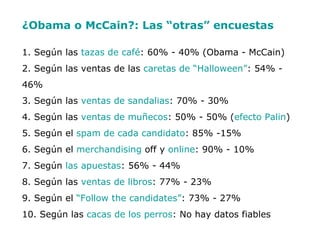 ¿Obama o McCain?: Las “otras” encuestas   1. Según las  tazas de café : 60% - 40% (Obama - McCain) 2. Según las ventas de las  caretas de “Halloween” : 54% - 46% 3. Según las  ventas de sandalias : 70% - 30% 4. Según las  ventas de muñecos : 50% - 50% ( efecto Palin ) 5. Según el  spam de cada candidato : 85% -15% 6. Según el  merchandising  off y  online : 90% - 10% 7. Según  las apuestas : 56% - 44% 8. Según las  ventas de libros : 77% - 23% 9. Según el  “Follow the candidates” : 73% - 27% 10. Según las  cacas de los perros : No hay datos fiables  