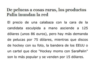 El precio de una calabaza con la cara de la candidata esculpida a mano asciende a 125 dólares (unos 86 euros), pero hay más demanda de pelucas por 75 dólares, mientras que discos de hockey con su foto, la bandera de los EEUU o un cartel que dice "Hockey moms con SaraPalin" son lo más popular y se venden por 15 dólares.  