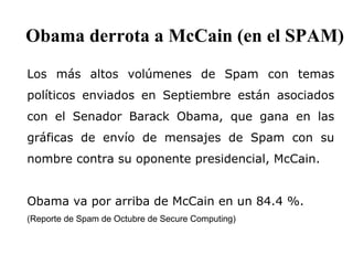 Los más altos volúmenes de Spam con temas políticos enviados en Septiembre están asociados con el Senador Barack Obama, que gana en las gráficas de envío de mensajes de Spam con su nombre contra su oponente presidencial, McCain.  Obama va por arriba de McCain en un 84.4 %. (Reporte de Spam de Octubre de Secure Computing) Obama derrota a McCain (en el SPAM)   