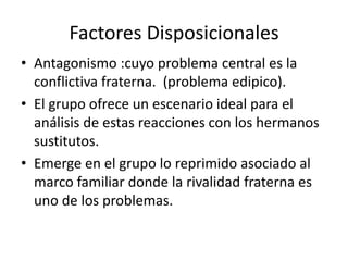 Factores Disposicionales
• Antagonismo :cuyo problema central es la
  conflictiva fraterna. (problema edipico).
• El grupo ofrece un escenario ideal para el
  análisis de estas reacciones con los hermanos
  sustitutos.
• Emerge en el grupo lo reprimido asociado al
  marco familiar donde la rivalidad fraterna es
  uno de los problemas.
 