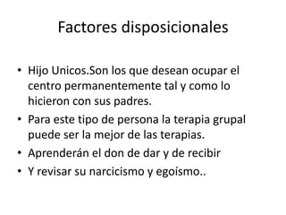 Factores disposicionales

• Hijo Unicos.Son los que desean ocupar el
  centro permanentemente tal y como lo
  hicieron con sus padres.
• Para este tipo de persona la terapia grupal
  puede ser la mejor de las terapias.
• Aprenderán el don de dar y de recibir
• Y revisar su narcicismo y egoísmo..
 