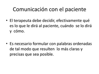 Comunicación con el paciente
• El terapeuta debe decidir, efectivamente qué
  es lo que le dirá al paciente, cuándo se lo dirá
  y cómo.

• Es necesario formular con palabras ordenadas
  de tal modo que resulten lo más claras y
  precisas que sea posible.
 
