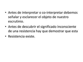 • Antes de interpretar o co-interpretar debemos
  señalar y esclarecer el objeto de nuestro
  escrutinio.
• Antes de descubrir el significado inconsciente
  de una resistencia hay que demostrar que esta
• Resistencia existe.
 