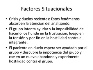 Factores Situacionales
• Crisis y duelos recientes: Estos fenómenos
  absorben la atención del analizando.
• El grupo intenta ayudar y la imposibilidad de
  hacerlo los hunde en la frustración, luego en
  la tensión y por fin en la hostilidad contra el
  integrante .
• El paciente en duelo espera ser ayudado por el
  grupo y descubre la impotencia del grupo y
  cae en un nuevo abandono y experimenta
  hostilidad contra el grupo.
 