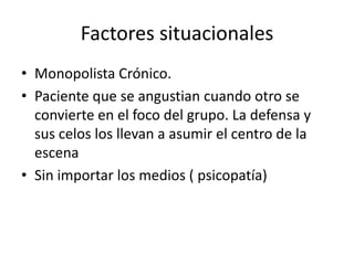 Factores situacionales
• Monopolista Crónico.
• Paciente que se angustian cuando otro se
  convierte en el foco del grupo. La defensa y
  sus celos los llevan a asumir el centro de la
  escena
• Sin importar los medios ( psicopatía)
 