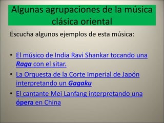 Algunas agrupaciones de la música
clásica oriental
Escucha algunos ejemplos de esta música:
• El músico de India Ravi Shankar tocando una
Raga con el sitar.
• La Orquesta de la Corte Imperial de Japón
interpretando un Gagaku
• El cantante Mei Lanfang interpretando una
ópera en China
 