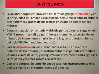 La orquesta
• La palabra “orquesta” proviene del término griego “orchestra” y en
la Antigüedad se llamaba así al espacio semicircular situado entre el
escenario y las gradas de los teatros en el que se colocaban los
músicos.
• Como agrupación organizada y dirigida por un director surge en el s.
XVII (Barroco musical) y a partir de ese momento va creciendo en
número de instrumentos hasta llegar a la gran orquesta sinfónica
del siglo XIX (Romanticismo musical).
• Para la disposición de los instrumentos se tiene en cuenta la
potencia de los mismos (los instrumentos más potentes al fondo y
los más suaves delante) y el registro (los instrumentos más agudos a
la izquierda y los más graves a la derecha).
• Con esta agrupación también puede tocar un instrumento solista
que se situaría en el centro, cerca del director.
 