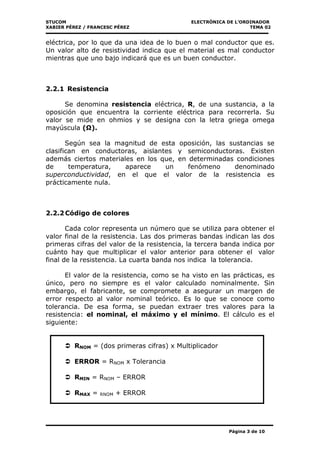 STUCOM ELECTRÒNICA DE L’ORDINADOR
XABIER PÉREZ / FRANCESC PÉREZ TEMA 02
Página 3 de 10
eléctrica, por lo que da una idea de lo buen o mal conductor que es.
Un valor alto de resistividad indica que el material es mal conductor
mientras que uno bajo indicará que es un buen conductor.
2.2.1 Resistencia
Se denomina resistencia eléctrica, R, de una sustancia, a la
oposición que encuentra la corriente eléctrica para recorrerla. Su
valor se mide en ohmios y se designa con la letra griega omega
mayúscula ( ).
Según sea la magnitud de esta oposición, las sustancias se
clasifican en conductoras, aislantes y semiconductoras. Existen
además ciertos materiales en los que, en determinadas condiciones
de temperatura, aparece un fenómeno denominado
superconductividad, en el que el valor de la resistencia es
prácticamente nula.
2.2.2Código de colores
Cada color representa un número que se utiliza para obtener el
valor final de la resistencia. Las dos primeras bandas indican las dos
primeras cifras del valor de la resistencia, la tercera banda indica por
cuánto hay que multiplicar el valor anterior para obtener el valor
final de la resistencia. La cuarta banda nos indica la tolerancia.
El valor de la resistencia, como se ha visto en las prácticas, es
único, pero no siempre es el valor calculado nominalmente. Sin
embargo, el fabricante, se compromete a asegurar un margen de
error respecto al valor nominal teórico. Es lo que se conoce como
tolerancia. De esa forma, se puedan extraer tres valores para la
resistencia: el nominal, el máximo y el mínimo. El cálculo es el
siguiente:
RNOM = (dos primeras cifras) x Multiplicador
ERROR = RNOM x Tolerancia
RMIN = RNOM – ERROR
RMAX = RNOM + ERROR
 