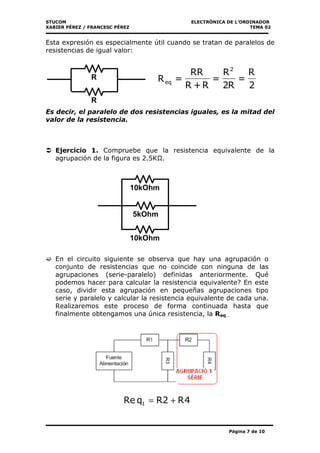 STUCOM ELECTRÒNICA DE L’ORDINADOR
XABIER PÉREZ / FRANCESC PÉREZ TEMA 02
Página 7 de 10
Esta expresión es especialmente útil cuando se tratan de paralelos de
resistencias de igual valor:
Es decir, el paralelo de dos resistencias iguales, es la mitad del
valor de la resistencia.
Ejercicio 1. Compruebe que la resistencia equivalente de la
agrupación de la figura es 2.5K .
En el circuito siguiente se observa que hay una agrupación o
conjunto de resistencias que no coincide con ninguna de las
agrupaciones (serie-paralelo) definidas anteriormente. Qué
podemos hacer para calcular la resistencia equivalente? En este
caso, dividir esta agrupación en pequeñas agrupaciones tipo
serie y paralelo y calcular la resistencia equivalente de cada una.
Realizaremos este proceso de forma continuada hasta que
finalmente obtengamos una única resistencia, la Req .
4R2RqRe 1 +=
R
R
2
R
=
R2
R
=
R+R
RR
=R
2
eq
10kOhm
5kOhm
10kOhm
 