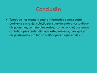 Conclusão
• Temos de nos manter sempre informados a cerca deste
problema e arranjar solução para que durante o nosso dia-adia possamos, com simples gestos, (como reciclar) possamos
contribuir para tentar diminuir este problema, para que um
dia possa existir um futuro melhor para os que ao de vir.

 