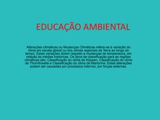EDUCAÇÃO AMBIENTAL
Alterações climáticas ou Mudanças Climáticas refere-se à variação do
clima em escala global ou dos climas regionais da Terra ao longo do
tempo. Estas variações dizem respeito a mudanças de temperatura, em
relação às médias históricas. Os tipos de classificação para as regiões
climáticas são: Classificação do clima de Köppen, Classificação do clima
de Thornthwaite e Classificação do clima de Martonne. Estas alterações
podem ser causadas por processos internos, por forças externas.

 