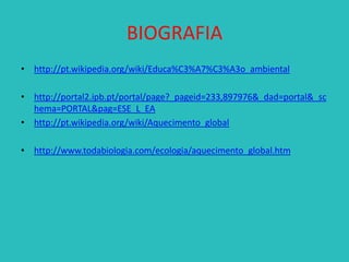 BIOGRAFIA
• http://pt.wikipedia.org/wiki/Educa%C3%A7%C3%A3o_ambiental
• http://portal2.ipb.pt/portal/page?_pageid=233,897976&_dad=portal&_sc
hema=PORTAL&pag=ESE_L_EA
• http://pt.wikipedia.org/wiki/Aquecimento_global

• http://www.todabiologia.com/ecologia/aquecimento_global.htm

 