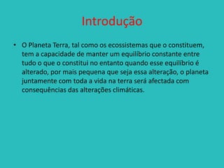 Introdução
• O Planeta Terra, tal como os ecossistemas que o constituem,
tem a capacidade de manter um equilíbrio constante entre
tudo o que o constitui no entanto quando esse equilíbrio é
alterado, por mais pequena que seja essa alteração, o planeta
juntamente com toda a vida na terra será afectada com
consequências das alterações climáticas.

 