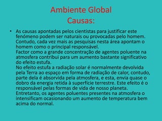 Ambiente Global
Causas:
• As causas apontadas pelos cientistas para justificar este
fenómeno podem ser naturais ou provocadas pelo homem.
Contudo, cada vez mais as pesquisas nesta área apontam o
homem como o principal responsável.
Factor como a grande concentração de agentes poluente na
atmosfera contribui para um aumento bastante significativo
do efeito estufa.
No efeito estufa a radiação solar é normalmente devolvida
pela Terra ao espaço em forma de radiação de calor, contudo,
parte dela é absorvida pela atmosfera, e esta, envia quase o
dobro da energia retida à superfície terrestre. Este efeito é o
responsável pelas formas de vida de nosso planeta.
Entretanto, os agentes poluentes presentes na atmosfera o
intensificam ocasionando um aumento de temperatura bem
acima do normal.

 