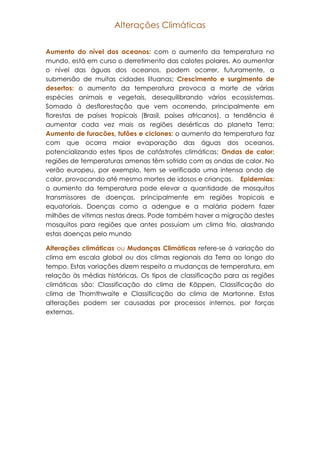 Alterações Climáticas
Aumento do nível dos oceanos: com o aumento da temperatura no
mundo, está em curso o derretimento das calotes polares. Ao aumentar
o nível das águas dos oceanos, podem ocorrer, futuramente, a
submersão de muitas cidades lituanas; Crescimento e surgimento de
desertos: o aumento da temperatura provoca a morte de várias
espécies animais e vegetais, desequilibrando vários ecossistemas.
Somado à desflorestação que vem ocorrendo, principalmente em
florestas de países tropicais (Brasil, países africanos), a tendência é
aumentar cada vez mais as regiões desérticas do planeta Terra;
Aumento de furacões, tufões e ciclones: o aumento da temperatura faz
com que ocorra maior evaporação das águas dos oceanos,
potencializando estes tipos de catástrofes climáticas; Ondas de calor:
regiões de temperaturas amenas têm sofrido com as ondas de calor. No
verão europeu, por exemplo, tem se verificado uma intensa onda de
calor, provocando até mesmo mortes de idosos e crianças. Epidemias:
o aumento da temperatura pode elevar a quantidade de mosquitos
transmissores de doenças, principalmente em regiões tropicais e
equatoriais. Doenças como a adengue e a malária podem fazer
milhões de vítimas nestas áreas. Pode também haver a migração destes
mosquitos para regiões que antes possuíam um clima frio, alastrando
estas doenças pelo mundo
Alterações climáticas ou Mudanças Climáticas refere-se à variação do
clima em escala global ou dos climas regionais da Terra ao longo do
tempo. Estas variações dizem respeito a mudanças de temperatura, em
relação às médias históricas. Os tipos de classificação para as regiões
climáticas são: Classificação do clima de Köppen, Classificação do
clima de Thornthwaite e Classificação do clima de Martonne. Estas
alterações podem ser causadas por processos internos, por forças
externas.

 