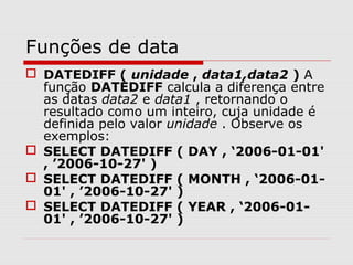 Funções de data
 DATEDIFF ( unidade , data1,data2 ) A
função DATEDIFF calcula a diferença entre
as datas data2 e data1 , retornando o
resultado como um inteiro, cuja unidade é
definida pelo valor unidade . Observe os
exemplos:
 SELECT DATEDIFF ( DAY , ‘2006-01-01'
, ’2006-10-27' )
 SELECT DATEDIFF ( MONTH , ‘2006-01-
01' , ’2006-10-27' )
 SELECT DATEDIFF ( YEAR , ‘2006-01-
01' , ’2006-10-27' )
 
