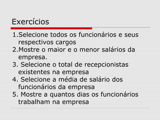Exercícios
1.Selecione todos os funcionários e seus
respectivos cargos
2.Mostre o maior e o menor salários da
empresa.
3. Selecione o total de recepcionistas
existentes na empresa
4. Selecione a média de salário dos
funcionários da empresa
5. Mostre a quantos dias os funcionários
trabalham na empresa
 