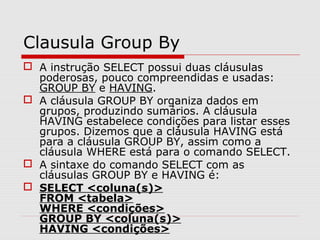 Clausula Group By
 A instrução SELECT possui duas cláusulas
poderosas, pouco compreendidas e usadas:
GROUP BY e HAVING.
 A cláusula GROUP BY organiza dados em
grupos, produzindo sumários. A cláusula
HAVING estabelece condições para listar esses
grupos. Dizemos que a cláusula HAVING está
para a cláusula GROUP BY, assim como a
cláusula WHERE está para o comando SELECT.
 A sintaxe do comando SELECT com as
cláusulas GROUP BY e HAVING é:
 SELECT <coluna(s)>
FROM <tabela>
WHERE <condições>
GROUP BY <coluna(s)>
HAVING <condições>
 