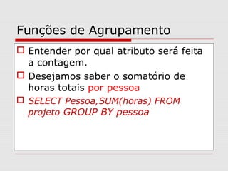 Funções de Agrupamento
 Entender por qual atributo será feita
a contagem.
 Desejamos saber o somatório de
horas totais por pessoa
 SELECT Pessoa,SUM(horas) FROM
projeto GROUP BY pessoa
 