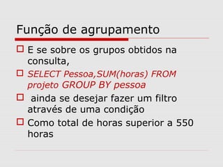 Função de agrupamento
 E se sobre os grupos obtidos na
consulta,
 SELECT Pessoa,SUM(horas) FROM
projeto GROUP BY pessoa
 ainda se desejar fazer um filtro
através de uma condição
 Como total de horas superior a 550
horas
 
