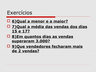 Exercícios
 6)Qual a menor e a maior?
 7)Qual a média das vendas dos dias
15 e 17?
 8)Em quantos dias as vendas
superaram 3.000?
 9)Que vendedores fecharam mais
de 2 vendas?
 
