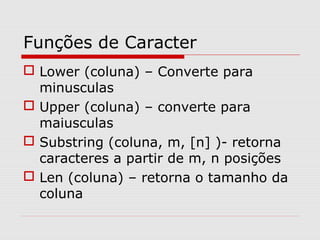 Funções de Caracter
 Lower (coluna) – Converte para
minusculas
 Upper (coluna) – converte para
maiusculas
 Substring (coluna, m, [n] )- retorna
caracteres a partir de m, n posições
 Len (coluna) – retorna o tamanho da
coluna
 