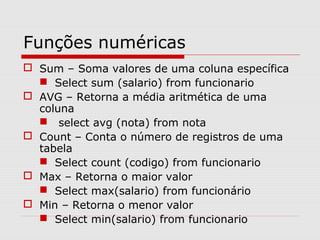 Funções numéricas
 Sum – Soma valores de uma coluna específica
 Select sum (salario) from funcionario
 AVG – Retorna a média aritmética de uma
coluna
 select avg (nota) from nota
 Count – Conta o número de registros de uma
tabela
 Select count (codigo) from funcionario
 Max – Retorna o maior valor
 Select max(salario) from funcionário
 Min – Retorna o menor valor
 Select min(salario) from funcionario
 