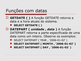 Funções com datas
 GETDATE ( ) A função GETDATE retorna a
data e a hora atuais do sistema.
 SELECT GETDATE ( )
 DATEPART ( unidade , data ) A função
DATEPART retorna a parte especificada de uma
data como um inteiro. Observe os exemplos:
 SELECT DATEPART ( YEAR , '2006-01-02' )
 SELECT DATEPART ( MONTH , ‘2006-01-02' )
 SELECT DATEPART ( DAY , ‘2006-01-02' )
 