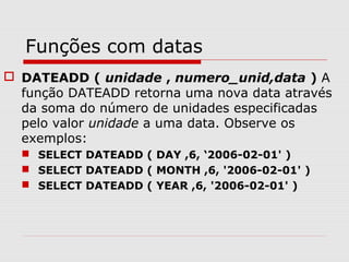 Funções com datas
 DATEADD ( unidade , numero_unid,data ) A
função DATEADD retorna uma nova data através
da soma do número de unidades especificadas
pelo valor unidade a uma data. Observe os
exemplos:
 SELECT DATEADD ( DAY ,6, ‘2006-02-01' )
 SELECT DATEADD ( MONTH ,6, '2006-02-01' )
 SELECT DATEADD ( YEAR ,6, '2006-02-01' )
 