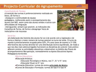 Projecto Curricular do AgrupamentoConstituição de TurmasA transição das turmas é preferencialmente realizada em bloco, de forma a:Assegurar a continuidade da equipa pedagógica, melhorando assim o acompanhamento dos alunos com NEE, assim como dos alunos retidos e outros com dificuldades de integraçãoSalvaguardar, sempre que possível, as indicações dos Conselhos de Turma, de forma a desagregar focos de indisciplina e de insucessoHoráriosA elaboração dos horários dos alunos far-se-á de acordo com a legislação e de forma a libertar o maior número de turmas possível no turno da tarde. O turno da manhã é prioritariamente ocupada pelos CEFs, 9ºs anos (anos de exame) e 2º CEB;Os horários das turmas deverão ter uma distribuição lectiva equilibrada, de modo a que nos dias mais sobrecarregados funcionem as disciplinas de carácter mais práticoDevem constar as actividades educativas a desenvolver no âmbito dos Planos de Acompanhamento/Recuperação, nomeadamente os Apoios Educativos/Apoios Pedagógicos AcrescidosOfertas EducativasEducação Artística: Educação Tecnológica e Música, nos 7.º, 8.º e 9.º anos Educação Visual no 9.º anoFormação Educativa: turmas de ensino articulado de MúsicaCursos de Educação e Formação: turmas de tipo II e tipo III
