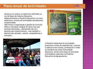 Plano Anual de ActividadesColoca em prática os objectivos definidos na Lei de Bases do Sistema EducativoOperacionaliza o Projecto Educativo e os seus objectivos, através de actividades devidamente orçamentadasDá forma à organização e gestão do currículoVisa a formação integral do aluno nas suas diversas dimensões, valorizando não só o domínio dos conhecimentos , mas também o domínio das atitudes, valores, competências e inovação..A filosofia subjacente às actividades preconiza a troca de experiências, culturas e saberes entre alunos, professores e todos os membros da nossa Comunidade Educativa, tendo como base os princípios orientadores explícitos no Projecto Educativo do Agrupamento.