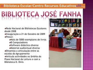 Biblioteca Escolar/Centro Recursos EducativosBiblioteca joséfanhaRede Nacional de Bibliotecas Escolares desde 2008Inauguração a 21 de Outubro de 2009Possui:Mais de 5000 exemplares de livros8 ComputadoresSoftware didáctico diversoMaterial audiovisual diversoDinamiza a articulação entre as escolas do AgrupamentoArticula actividades no âmbito do Plano Nacional da Leitura e com a Biblioteca D. Dinis