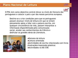 Plano Nacional de LeituraO PNL tem como objectivo central elevar os níveis de literacia dos portugueses e colocar o país a par dos nossos parceiros europeus.Destina-se a criar condições para que os portugueses possam alcançar níveis de leitura em que se sintam plenamente aptos a lidar com a palavra escrita, em qualquer circunstância da vida, possam interpretar a informação disponibilizada pela comunicação social, aceder aos conhecimentos da Ciência e desfrutar as grandes obras da Literatura.Semana da leituraLeitura orientadaActividades de escrita relacionada com livros   (ilustrações/expressão plástica)Actividades na BE/CRE