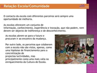 Relação Escola/ComunidadeO contacto da escola com diferentes parceiros será sempre uma oportunidade de melhoria.As escolas oferecem um conjunto de informação, conhecimento, experiência e inovação, que não podem, nem devem ser objecto de indiferença e de desconhecimento.As escolas abrem-se para o futuro e procuram ir ao encontro da mudança.Por outro lado, os parceiros que colaboram com a escola não são vistos, apenas, como uma hipótese de financiamento para a concretização de projectos/actividades, mas principalmente como uma mais valia no enriquecimento da Cultura de Escola. 