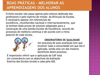 BOAS PRÁTICAS – MELHORAR AS APRENDIZAGENS DOS ALUNOSO êxito escolar não passa apenas pelo esforço dedicado dos professores e pelo espírito de missão  da Direcção da Escolas. É necessário apostar em referenciais de excelência, reconhecidos nacional e internacionalmente, que já tenham dado provas de estarem adaptados para a construção de uma Gestão Escolar de Excelência, através de processos de melhoria contínua e de acordo com o ritmo possível de cada escola.OBSERVATÓRIO DE QUALIDADEUm processo de auto-avaliação tem que envolver toda a comunidade em que ele é aplicado, sendo este um dos maiores benefícios deste processo.É importante referir que a aplicação da CAF está em consonância com os objectivos da Avaliação Externa das Escolas levada a cabo pela IGE.